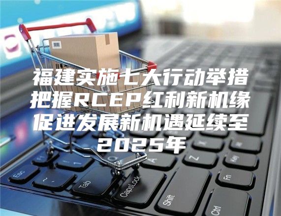 福建实施七大行动举措把握RCEP红利新机缘促进发展新机遇延续至2025年