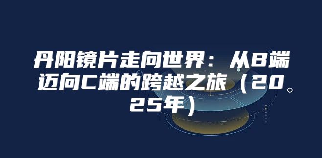 丹阳镜片走向世界：从B端迈向C端的跨越之旅2025年