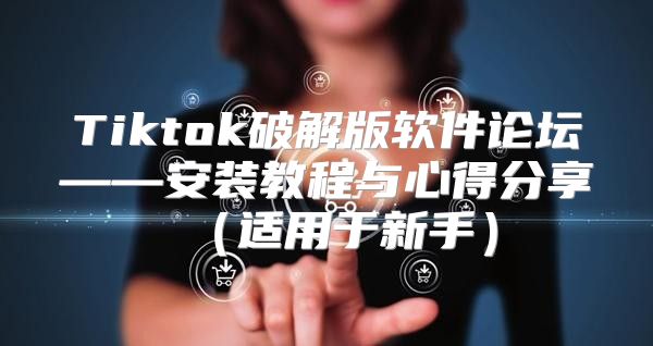 Tiktok破解版软件论坛——安装教程与心得分享适用于新手