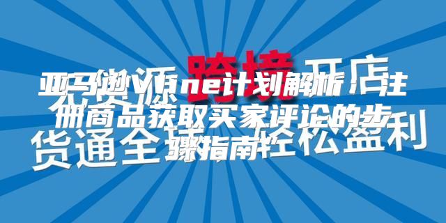 亚马逊VIine计划解析：注册商品获取买家评论的步骤指南”