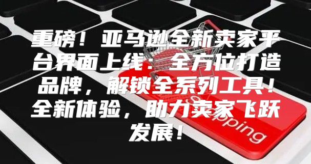 重磅！亚马逊全新卖家平台界面上线：全方位打造品牌，解锁全系列工具！全新体验，助力卖家飞跃发展！