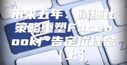 未来五年：精细化策略重塑Facebook广告定位理念上