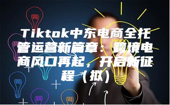 Tiktok中东电商全托管运营新篇章：跨境电商风口再起，开启新征程拟