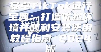 安卓TikTok运行宝典：打造优越环境并顺利安装使用教程指南 2025版