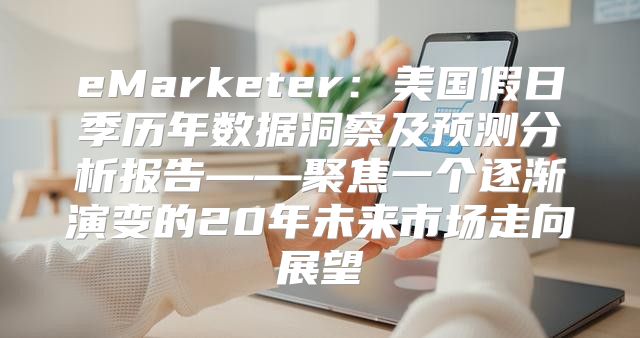 eMarketer：美国假日季历年数据洞察及预测分析报告——聚焦一个逐渐演变的20年未来市场走向展望
