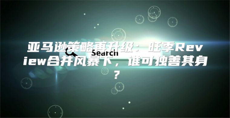 亚马逊策略再升级：旺季Review合并风暴下，谁可独善其身？