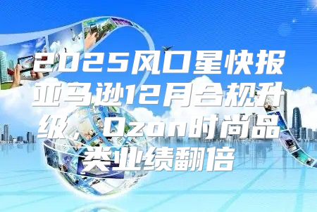 2025风口星快报亚马逊12月合规升级，Ozon时尚品类业绩翻倍