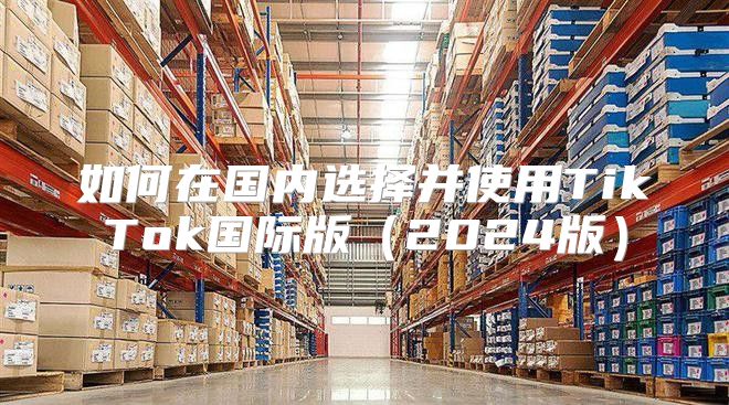如何在国内选择并使用TikTok国际版2025版