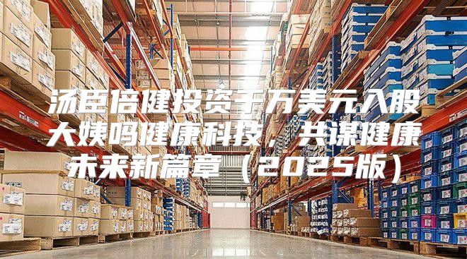汤臣倍健投资千万美元入股大姨吗健康科技，共谋健康未来新篇章2025版