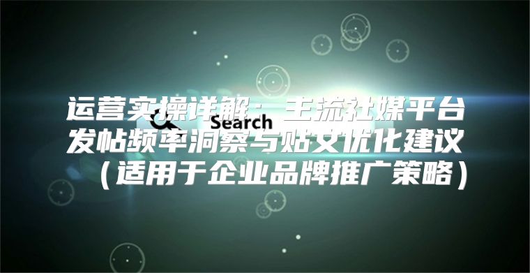 运营实操详解：主流社媒平台发帖频率洞察与贴文优化建议适用于企业品牌推广策略