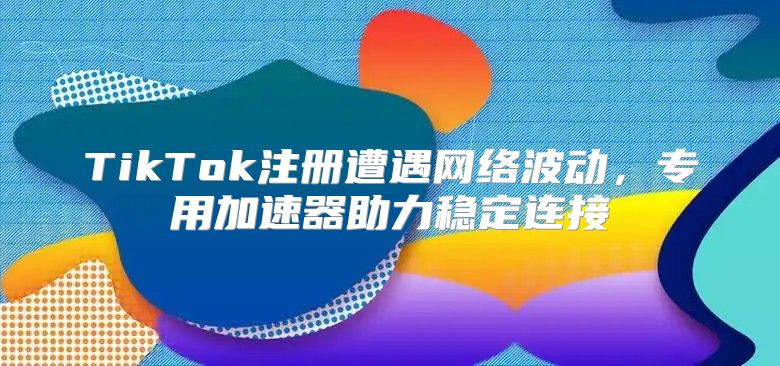 TikTok注册遭遇网络波动，专用加速器助力稳定连接