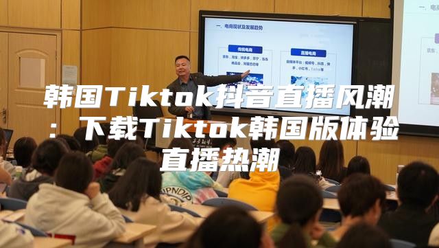 韩国Tiktok抖音直播风潮：下载Tiktok韩国版体验直播热潮