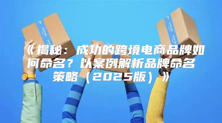 揭秘：成功的跨境电商品牌如何命名？以案例解析品牌命名策略2025版