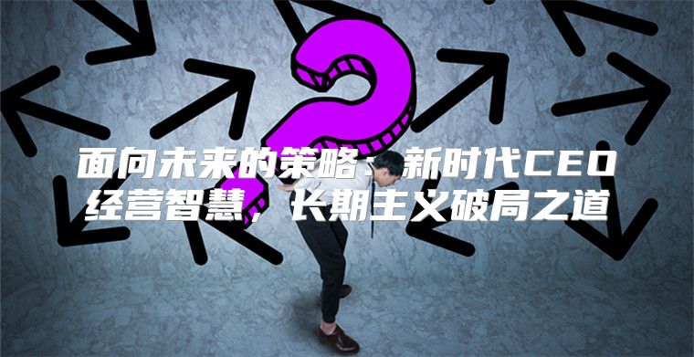 面向未来的策略：新时代CEO经营智慧，长期主义破局之道