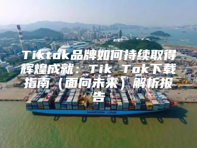 Tiktok品牌如何持续取得辉煌成就：Tik Tok下载指南面向未来解析报告