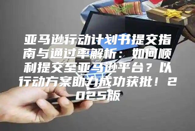亚马逊行动计划书提交指南与通过率解析：如何顺利提交至亚马逊平台？以行动方案助力成功获批！2025版