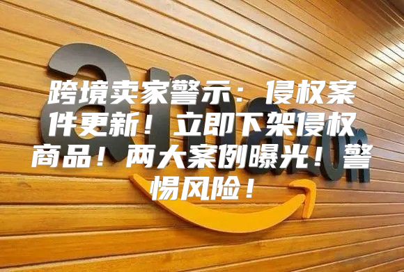 跨境卖家警示：侵权案件更新！立即下架侵权商品！两大案例曝光！警惕风险！