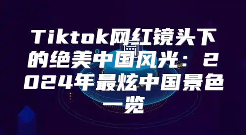 Tiktok网红镜头下的绝美中国风光：2025年最炫中国景色一览