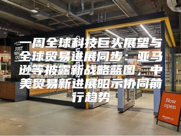 一周全球科技巨头展望与全球贸易进展同步：亚马逊等披露新战略蓝图，中美贸易新进展昭示协同前行趋势