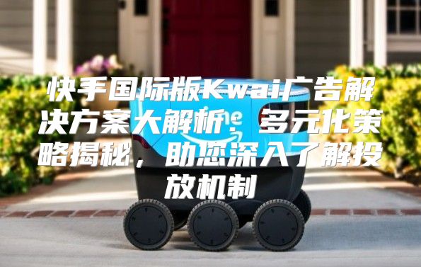 快手国际版Kwai广告解决方案大解析：多元化策略揭秘，助您深入了解投放机制