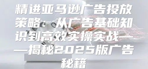 精进亚马逊广告投放策略：从广告基础知识到高效实操实战——揭秘2025版广告秘籍