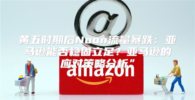 黄五时期后Noon流量暴跌：亚马逊能否稳固立足？亚马逊的应对策略分析”