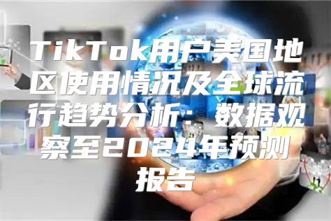 TikTok用户美国地区使用情况及全球流行趋势分析：数据观察至2025年预测报告