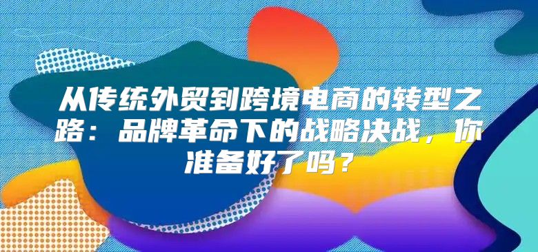 从传统外贸到跨境电商的转型之路：品牌革命下的战略决战，你准备好了吗？
