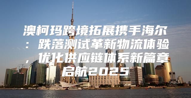 澳柯玛跨境拓展携手海尔：跌落测试革新物流体验，优化供应链体系新篇章启航2025