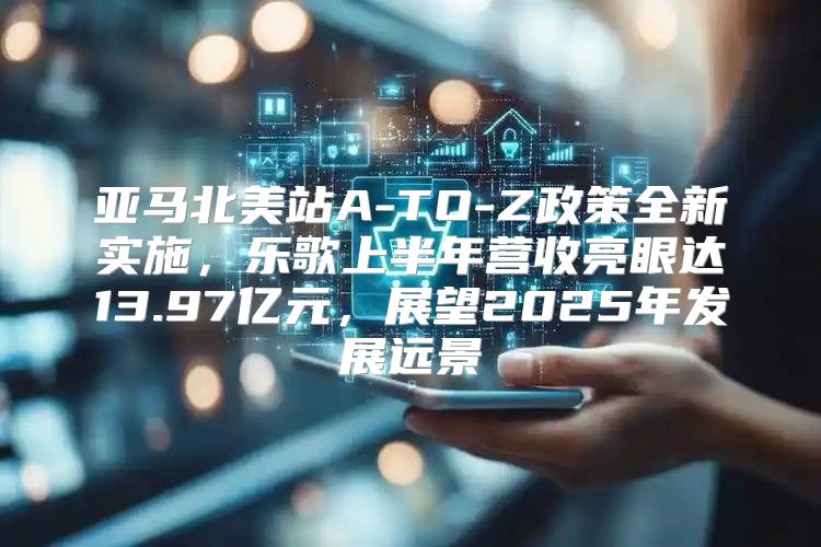 亚马北美站A-TO-Z政策全新实施，乐歌上半年营收亮眼达13.97亿元，展望2025年发展远景