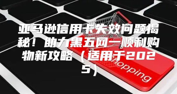亚马逊信用卡失效问题揭秘！助力黑五网一顺利购物新攻略适用于2025
