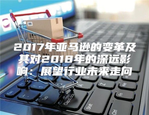 2017年亚马逊的变革及其对2018年的深远影响：展望行业未来走向