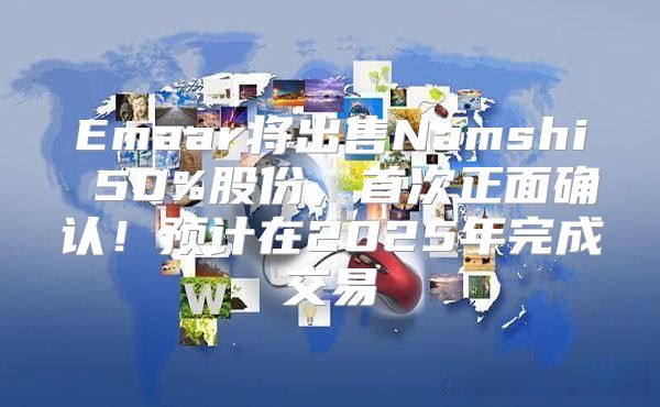 Emaar将出售Namshi 50%股份，首次正面确认！预计在2025年完成交易