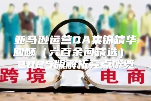 亚马逊运营QA集锦精华回顾六百余问精选 2025版解析亮点概览