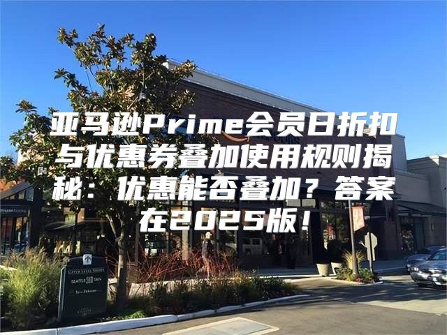 亚马逊Prime会员日折扣与优惠券叠加使用规则揭秘：优惠能否叠加？答案在2025版！