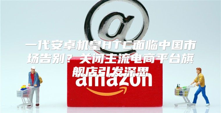 一代安卓机皇HTC面临中国市场告别？关闭主流电商平台旗舰店引发深思