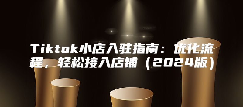 Tiktok小店入驻指南：优化流程，轻松接入店铺2025版