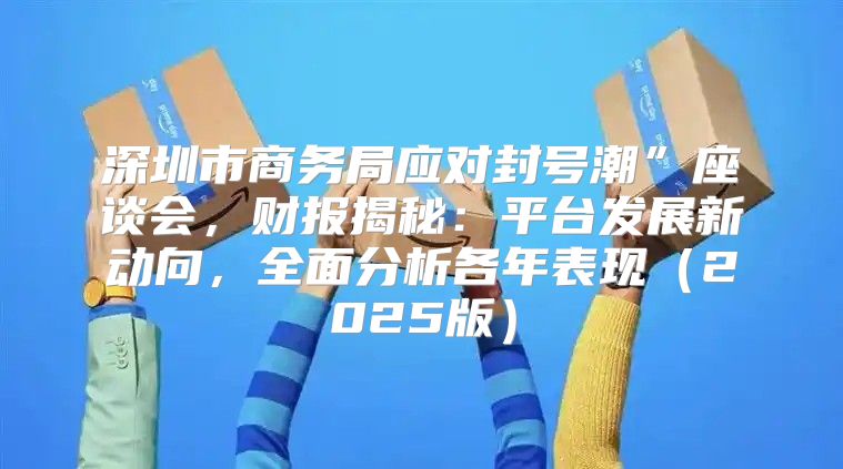深圳市商务局应对封号潮”座谈会，财报揭秘：平台发展新动向，全面分析各年表现2025版