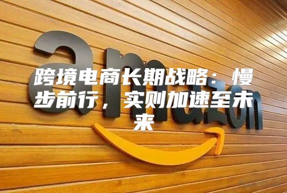 跨境电商长期战略：慢步前行，实则加速至未来