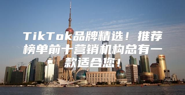 TikTok品牌精选！推荐榜单前十营销机构总有一款适合您！