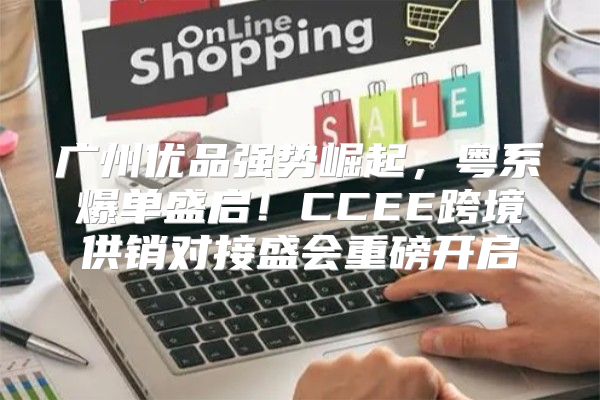 广州优品强势崛起，粤系爆单盛启！CCEE跨境供销对接盛会重磅开启