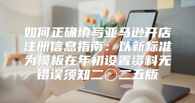 如何正确填写亚马逊开店注册信息指南：以新标准为模板在年初设置资料无错误须知二〇二五版