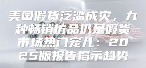 美国假货泛滥成灾，九种畅销仿品仍是假货市场热门宠儿：2025版报告揭示趋势
