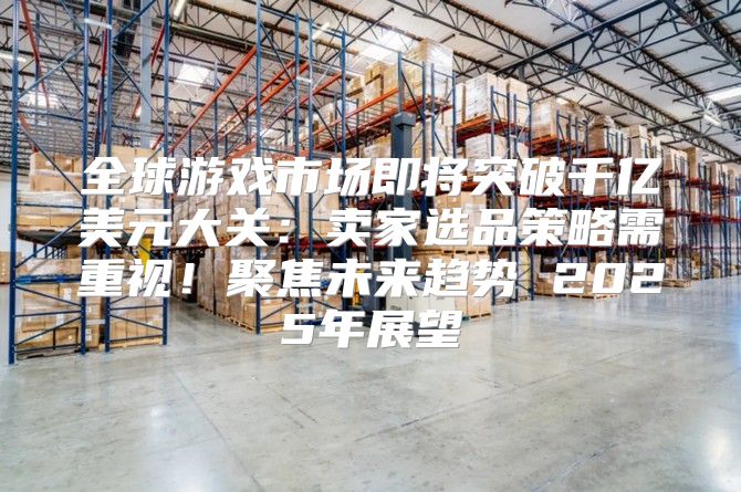 全球游戏市场即将突破千亿美元大关：卖家选品策略需重视！聚焦未来趋势 2025年展望