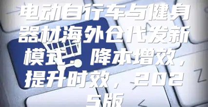 电动自行车与健身器材海外仓代发新模式：降本增效，提升时效，2025版