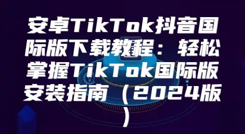 安卓TikTok抖音国际版下载教程：轻松掌握TikTok国际版安装指南2025版