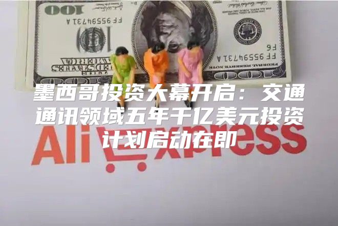 墨西哥投资大幕开启：交通通讯领域五年千亿美元投资计划启动在即