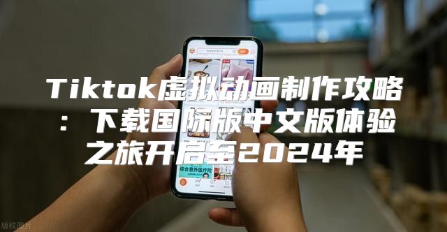 Tiktok虚拟动画制作攻略：下载国际版中文版体验之旅开启至2025年