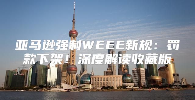 亚马逊强制WEEE新规：罚款下架！深度解读收藏版