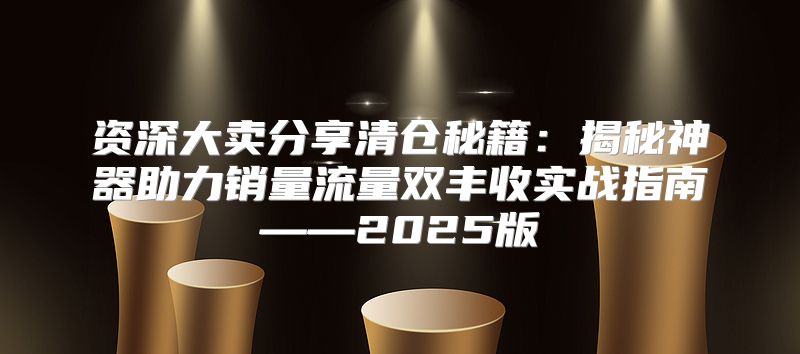 资深大卖分享清仓秘籍：揭秘神器助力销量流量双丰收实战指南——2025版